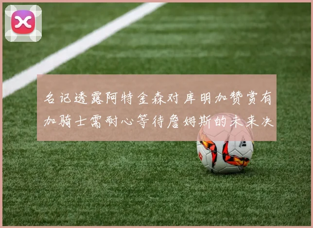 名记透露阿特金森对库明加赞赏有加骑士需耐心等待詹姆斯的未来决定